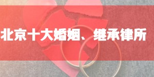 北京十大婚姻继承律师事务所排名：胜诉率高、口碑好的婚姻诉讼律师